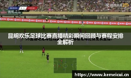 昆明欢乐足球比赛直播精彩瞬间回顾与赛程安排全解析